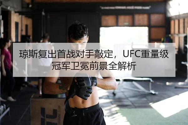 琼斯复出首战对手敲定，UFC重量级冠军卫冕前景全解析