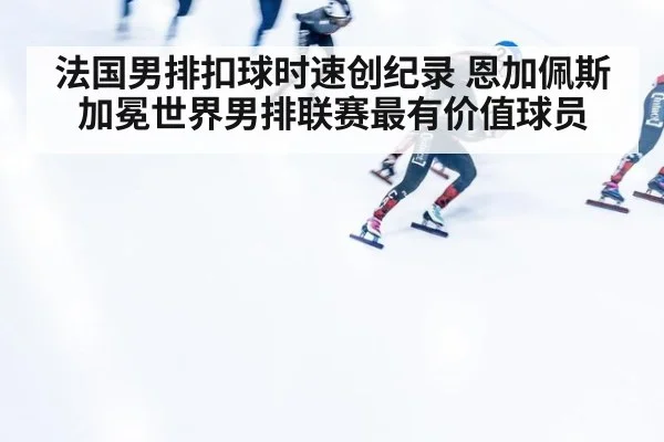 法国男排扣球时速创纪录 恩加佩斯加冕世界男排联赛最有价值球员