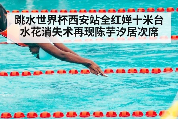 跳水世界杯西安站全红婵十米台水花消失术再现陈芋汐居次席