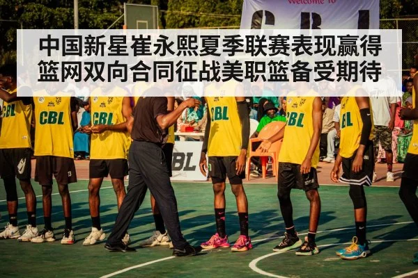 中国新星崔永熙夏季联赛表现赢得篮网双向合同征战美职篮备受期待