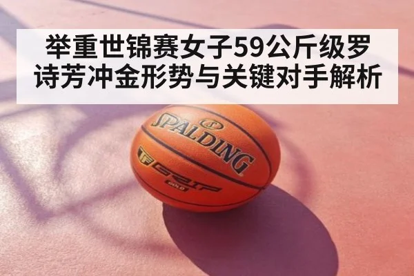 举重世锦赛女子59公斤级罗诗芳冲金形势与关键对手解析